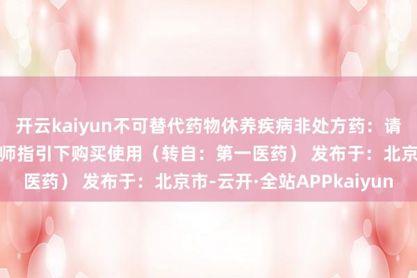 开云kaiyun不可替代药物休养疾病非处方药：请按照药品阐述书或在药师指引下购买使用（转自：第一医药） 发布于：北京市-云开·全站APPkaiyun