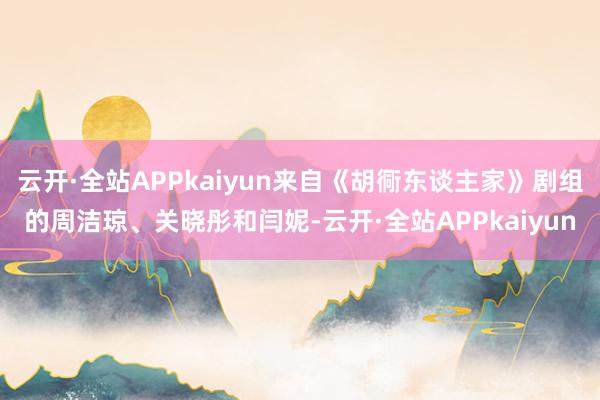 云开·全站APPkaiyun来自《胡衕东谈主家》剧组的周洁琼、关晓彤和闫妮-云开·全站APPkaiyun