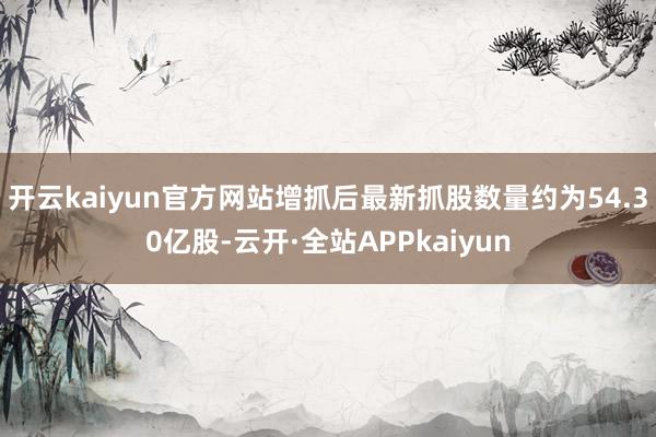 开云kaiyun官方网站增抓后最新抓股数量约为54.30亿股-云开·全站APPkaiyun