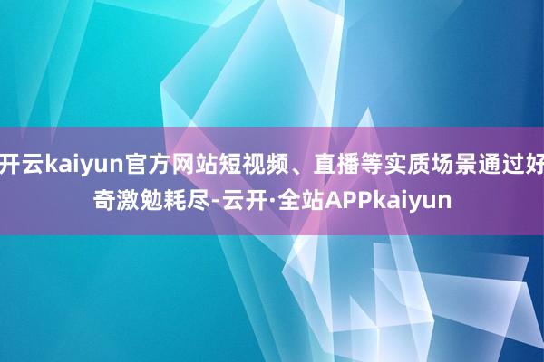 开云kaiyun官方网站短视频、直播等实质场景通过好奇激勉耗尽-云开·全站APPkaiyun
