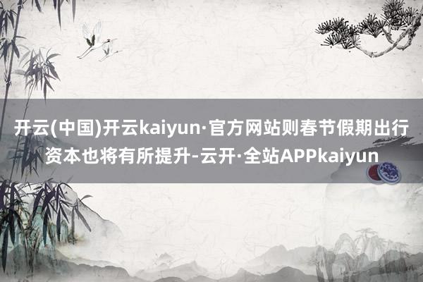 开云(中国)开云kaiyun·官方网站则春节假期出行资本也将有所提升-云开·全站APPkaiyun