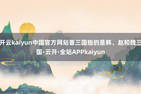 开云kaiyun中国官方网站晋三国指的是韩、赵和魏三国-云开·全站APPkaiyun