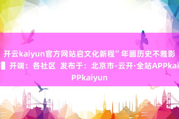 开云kaiyun官方网站启文化新程”年画历史不雅影动作▌开端：各社区  发布于：北京市-云开·全站APPkaiyun
