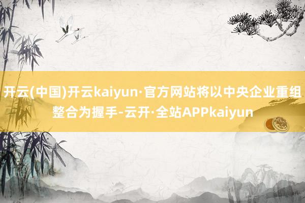 开云(中国)开云kaiyun·官方网站将以中央企业重组整合为握手-云开·全站APPkaiyun