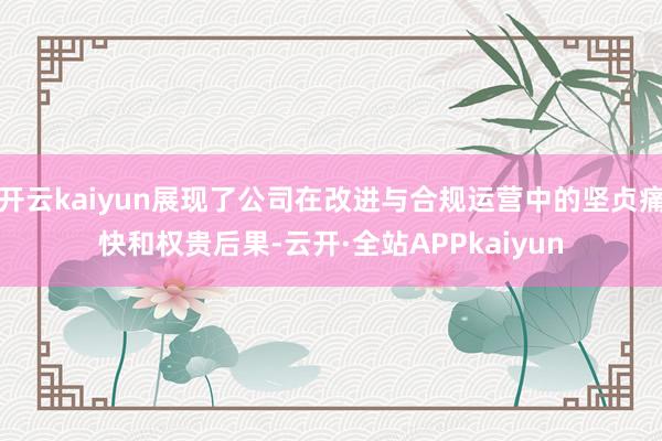 开云kaiyun展现了公司在改进与合规运营中的坚贞痛快和权贵后果-云开·全站APPkaiyun