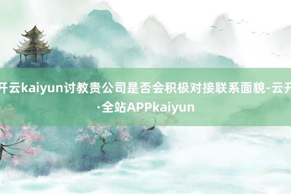 开云kaiyun讨教贵公司是否会积极对接联系面貌-云开·全站APPkaiyun