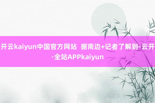 开云kaiyun中国官方网站  据南边+记者了解到-云开·全站APPkaiyun