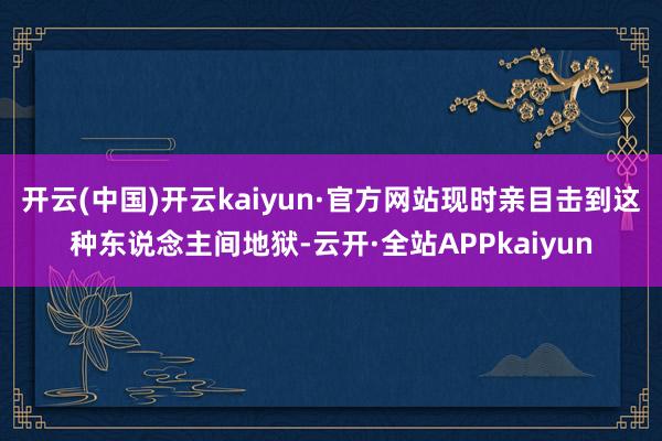 开云(中国)开云kaiyun·官方网站现时亲目击到这种东说念主间地狱-云开·全站APPkaiyun