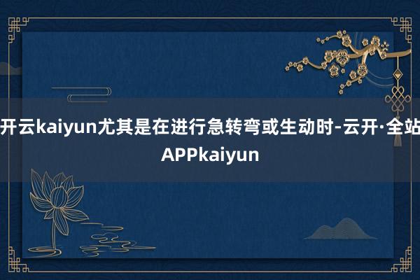 开云kaiyun尤其是在进行急转弯或生动时-云开·全站APPkaiyun
