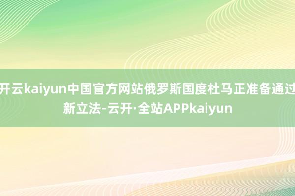 开云kaiyun中国官方网站俄罗斯国度杜马正准备通过新立法-云开·全站APPkaiyun