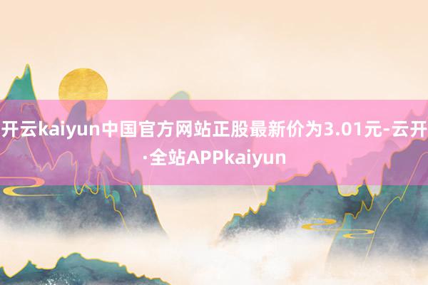 开云kaiyun中国官方网站正股最新价为3.01元-云开·全站APPkaiyun