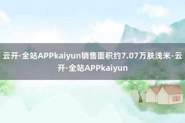 云开·全站APPkaiyun销售面积约7.07万肤浅米-云开·全站APPkaiyun
