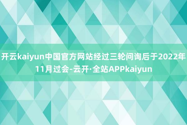 开云kaiyun中国官方网站经过三轮问询后于2022年11月过会-云开·全站APPkaiyun