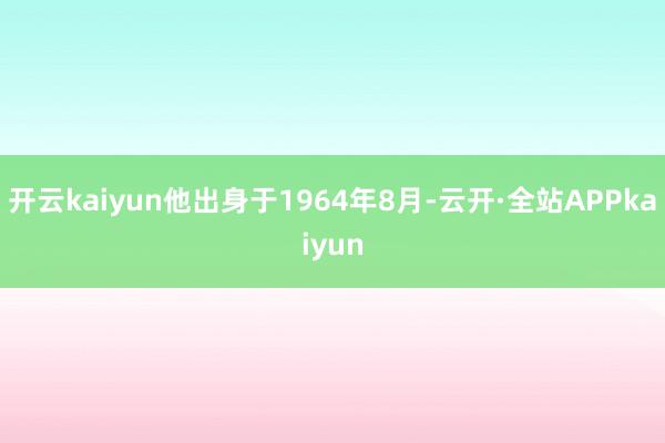 开云kaiyun他出身于1964年8月-云开·全站APPkaiyun