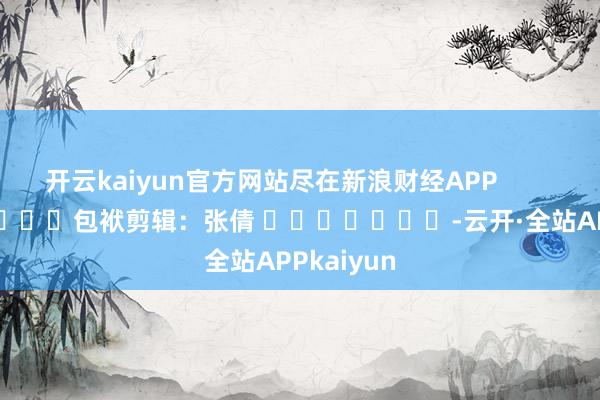 开云kaiyun官方网站尽在新浪财经APP            						包袱剪辑：张倩 							-云开·全站APPkaiyun