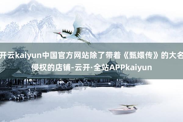 开云kaiyun中国官方网站除了带着《甄嬛传》的大名侵权的店铺-云开·全站APPkaiyun
