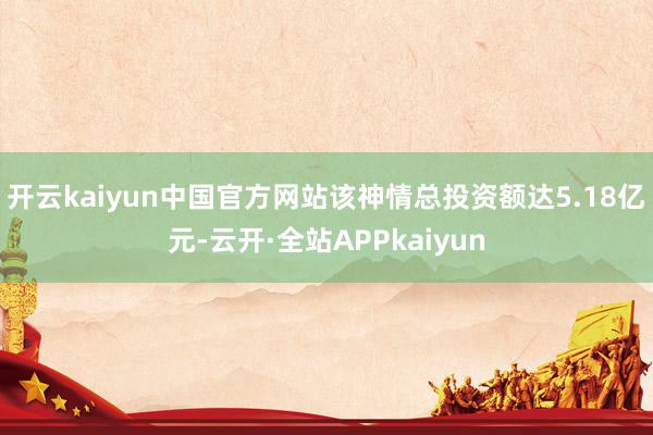 开云kaiyun中国官方网站该神情总投资额达5.18亿元-云开·全站APPkaiyun