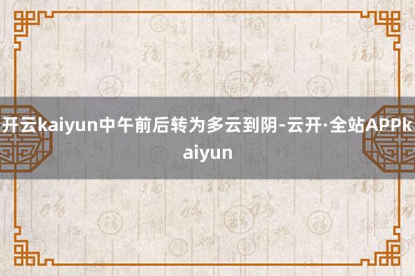 开云kaiyun中午前后转为多云到阴-云开·全站APPkaiyun