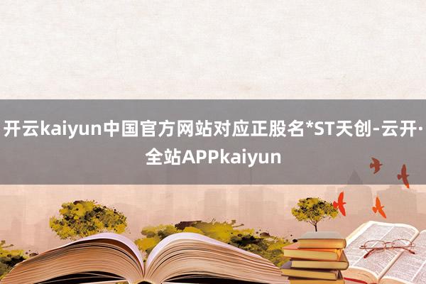 开云kaiyun中国官方网站对应正股名*ST天创-云开·全站APPkaiyun