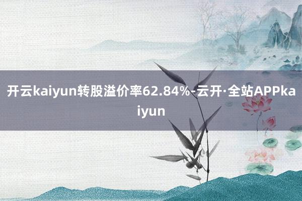 开云kaiyun转股溢价率62.84%-云开·全站APPkaiyun