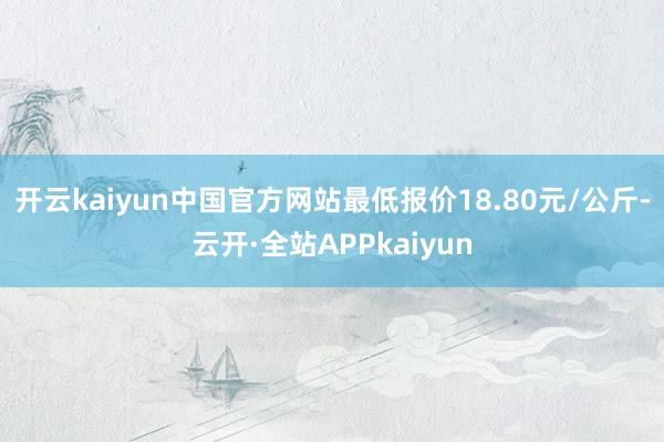 开云kaiyun中国官方网站最低报价18.80元/公斤-云开·全站APPkaiyun