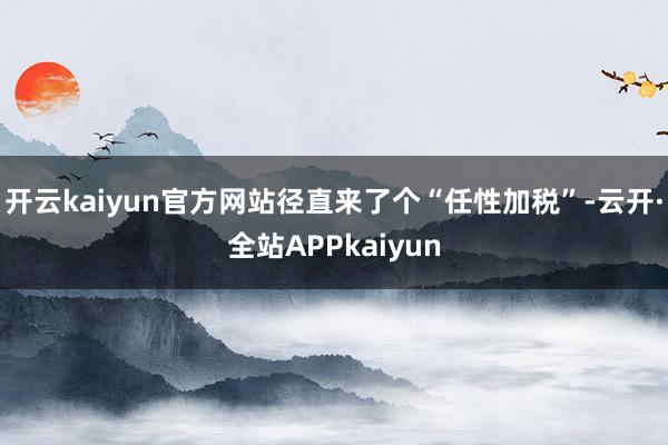 开云kaiyun官方网站径直来了个“任性加税”-云开·全站APPkaiyun