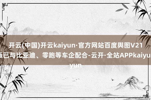 开云(中国)开云kaiyun·官方网站百度舆图V21版已与比亚迪、零跑等车企配合-云开·全站APPkaiyun