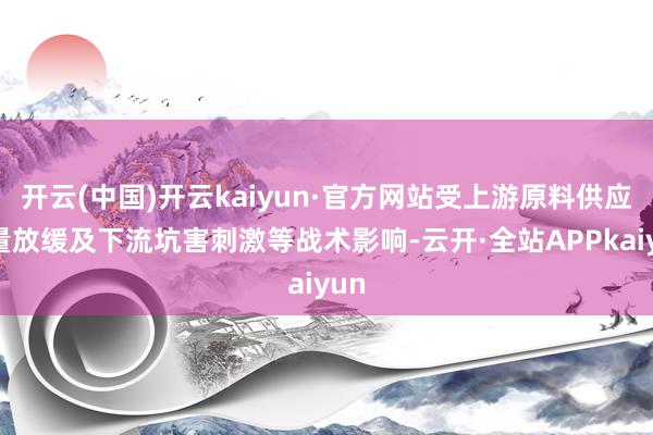 开云(中国)开云kaiyun·官方网站受上游原料供应增量放缓及下流坑害刺激等战术影响-云开·全站APPkaiyun