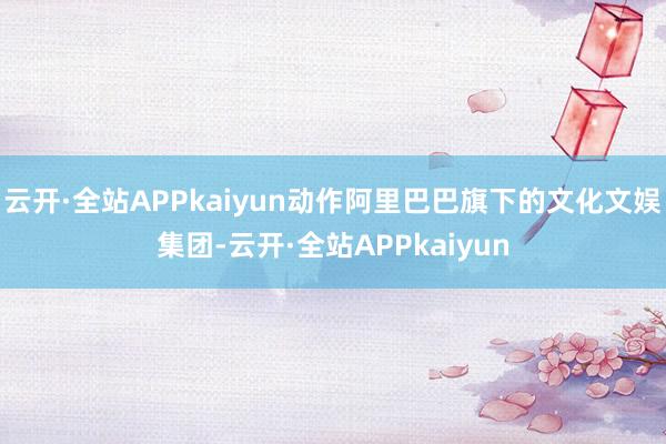 云开·全站APPkaiyun动作阿里巴巴旗下的文化文娱集团-云开·全站APPkaiyun