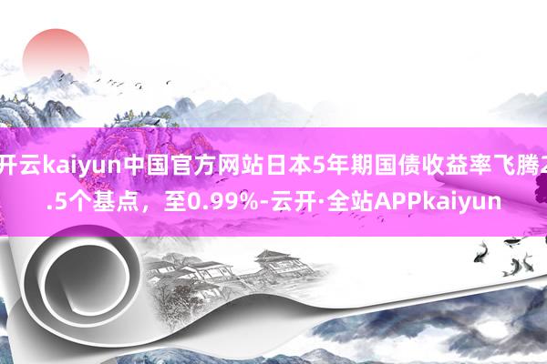 开云kaiyun中国官方网站日本5年期国债收益率飞腾2.5个基点，至0.99%-云开·全站APPkaiyun