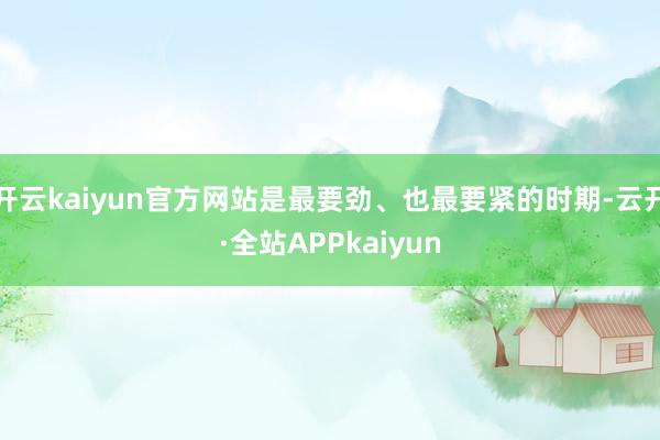 开云kaiyun官方网站是最要劲、也最要紧的时期-云开·全站APPkaiyun