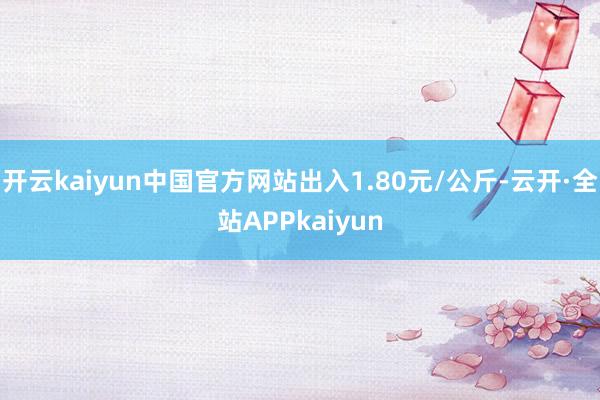 开云kaiyun中国官方网站出入1.80元/公斤-云开·全站APPkaiyun