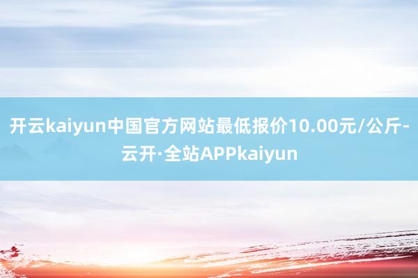 开云kaiyun中国官方网站最低报价10.00元/公斤-云开·全站APPkaiyun