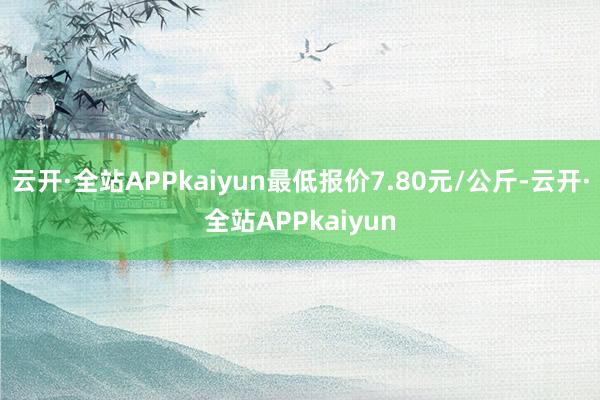 云开·全站APPkaiyun最低报价7.80元/公斤-云开·全站APPkaiyun