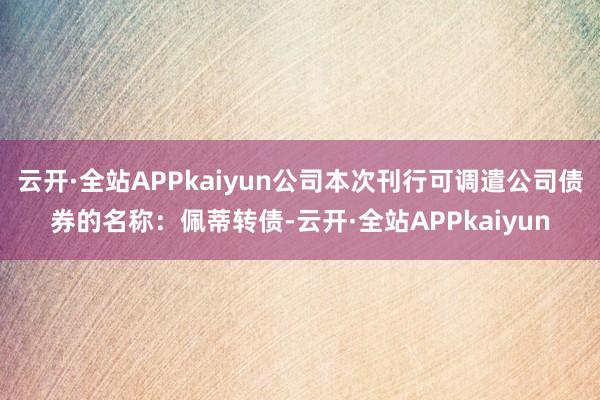 云开·全站APPkaiyun公司本次刊行可调遣公司债券的名称：佩蒂转债-云开·全站APPkaiyun