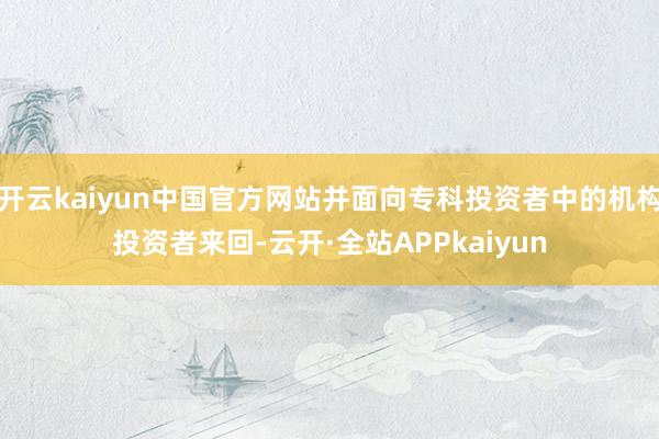 开云kaiyun中国官方网站并面向专科投资者中的机构投资者来回-云开·全站APPkaiyun