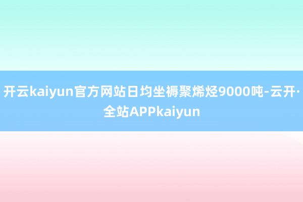 开云kaiyun官方网站日均坐褥聚烯烃9000吨-云开·全站APPkaiyun