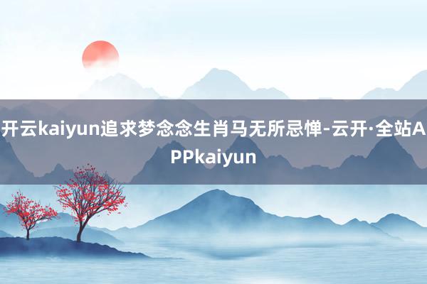 开云kaiyun追求梦念念生肖马无所忌惮-云开·全站APPkaiyun