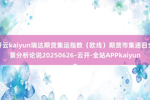 开云kaiyun瑞达期货集运指数（欧线）期货市集逐日全景分析论说20250626-云开·全站APPkaiyun