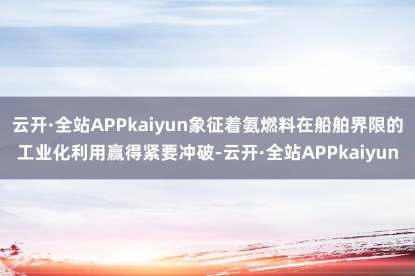 云开·全站APPkaiyun象征着氨燃料在船舶界限的工业化利用赢得紧要冲破-云开·全站APPkaiyun