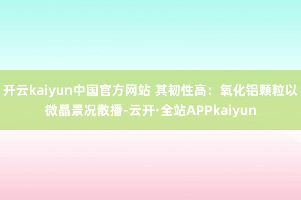 开云kaiyun中国官方网站 其韧性高：氧化铝颗粒以微晶景况散播-云开·全站APPkaiyun