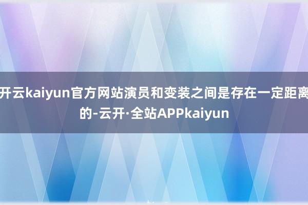 开云kaiyun官方网站演员和变装之间是存在一定距离的-云开·全站APPkaiyun