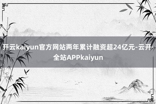 开云kaiyun官方网站两年累计融资超24亿元-云开·全站APPkaiyun