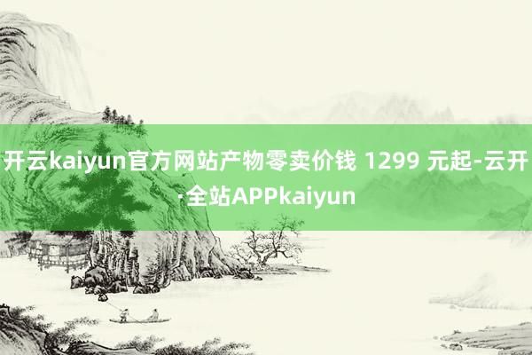 开云kaiyun官方网站产物零卖价钱 1299 元起-云开·全站APPkaiyun