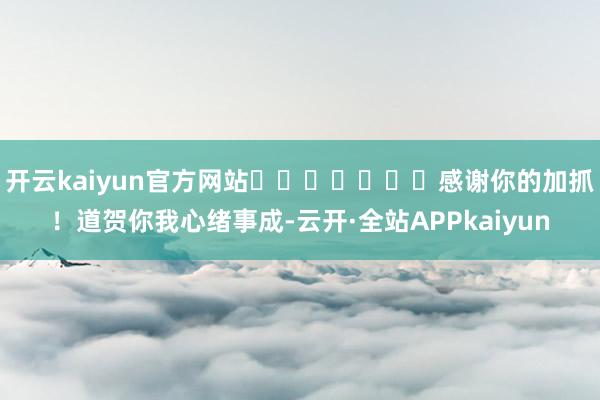 开云kaiyun官方网站​​​​​​​感谢你的加抓！道贺你我心绪事成-云开·全站APPkaiyun