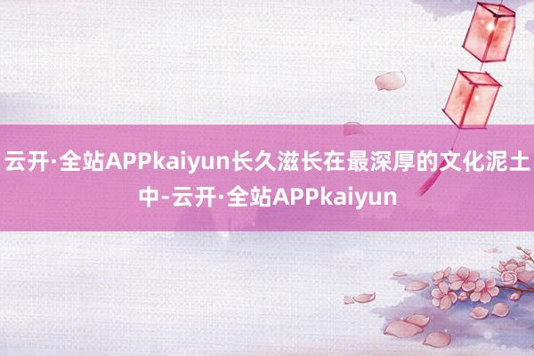 云开·全站APPkaiyun长久滋长在最深厚的文化泥土中-云开·全站APPkaiyun