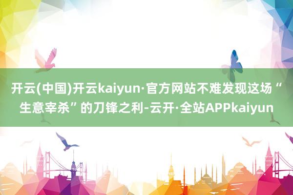 开云(中国)开云kaiyun·官方网站不难发现这场“生意宰杀”的刀锋之利-云开·全站APPkaiyun