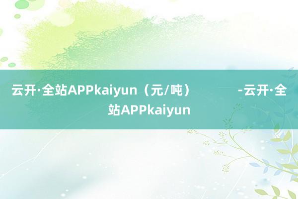 云开·全站APPkaiyun（元/吨）            -云开·全站APPkaiyun