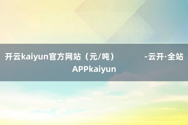 开云kaiyun官方网站（元/吨）            -云开·全站APPkaiyun