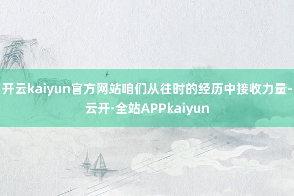 开云kaiyun官方网站咱们从往时的经历中接收力量-云开·全站APPkaiyun